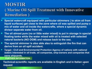 MOSTIR ( Marine Oil Spill Treatment with Innovative  Remediation )   Special watercraft equipped with particular skimmers ( to skim oil from liquid surfaces) get close to the zone where oil was spilled and pump a mix of water and oil inside the watercrafts, where a special dynamic divisor separate water from oil.  The oil almost pure (no or little water mixed) is put in storage in special floating tanks while the water mixed with oil is treated with selected natural bacteria (NO OGM) and release back to the sea.  The special skimmer is also able also to extinguish the fire that can derive from an oil spill accident.  Target  : Civil and Environmental Protection Agency of nations with national waters interested in oil trade, oil companies, ship-owners and companies that owns shipyards.   Technical-scientific reports are available in English and in Italian upon request FURTHER INFORMATION... 