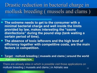 Drastic reduction in bacterial charge in    mollusk breeding ( mussels and clams ) The extreme needs to get to the consumer with a minimal bacterial charge and well inside the limits provided by law, makes interesting the “ozone disinfections” during the pound step (tank waiting a certain period of time).  The absence of toxic leftovers and the high level of efficiency together with competitive costs, are the main factors in competition.  Target  : mollusk breeding ( mussels and clams ) around the world There are already sites in which is possible visit those applications on  mollusk breeding ( mussels and clams ) in Adriatic sea FURTHER INFORMATION... 