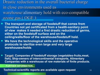 Drastic reduction in the overall bacterial charge in close environments used as warehouse/ alimentary  hold with eco-compatible ozone gas ( OGE ) The transport and storage of foodstuff that comes from Countries not yet certificated from a health-sanitary point of view  makes it needed a first drastic reduction of germs, either on the foodstuff surface and on the ceiling/walls/floor of the warehouse/foodstuff hold. We have the technological skills and the operative protocols to sterilize even large and very large warehouses/holds  Target : Companies of foodstuff storage (vegetables-fruits,meat, fish), Ship-owners of intercontinental transports, Alimentary Companies with a warehouse of raw materials of finite products. Technical-scientific reports are available upon request FURTHER INFORMATION... 