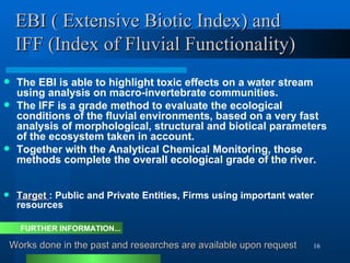 EBI ( Extensive Biotic Index) and  IFF (Index of Fluvial Functionality) The EBI is able to highlight toxic effects on a water stream using analysis on macro-invertebrate communities. The IFF is a grade method to evaluate the ecological conditions of the fluvial environments, based on a very fast analysis of morphological, structural and biotical parameters of the ecosystem taken in account.   Together with the Analytical Chemical Monitoring, those methods complete the overall ecological grade of the river. Target  : Public and Private Entities, Firms using important water resources Works done in the past and researches are available upon request  FURTHER INFORMATION... 