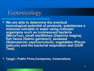 Ecotoxicology We are able to determine the eventual toxicological potential of products, substances o mixtures solvable in water using indicator organisms such as luminescent bacteria (MicroTox), small shellfishes (Daphnia magna), fish fauna (Salmo gairdneri), seaweed (Selenastrum capricornutum), vegetables (Pisum sativum) and the bacterial respiration test (OUR Test). Target  : Public Firms,Companies, Corporations 