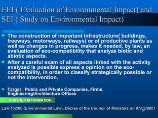EEI ( Evaluation of Environmental Impact) and SEI ( Study on Environmental Impact) The construction of important infrastructure( buildings, freeways, motorways, railways) or of productive plants as well as changes in progress, makes it needed, by law, an evaluation of eco-compatibility that analyze biotic and abiotic aspects.  After a careful exam of all aspects linked with the activity analyzed is possible express a opinion on the eco-compatibility, in order to classify strategically possible or not the intervention.  Target  : Public and Private Companies, Firms, Engineering/Architecture Offices Law 152/06 (Environmental Low), Decree of the Council of Ministers on 07/03/2007 FURTHER INFORMATION... 