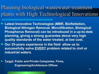 Planning biological wastewater treatment plants with High Technological Innovations Latest Innovative Technologies (MBR, Bioflottation, Biological Nitrogen Removal, Microfiltration, Biological Phosphorus Removal) can be introduced in a up-to-date planning, giving a strong guarantee about very high quality standards of the water treated, at low cost. Our 25-years experience in the field  allow us to successfully solve  EVERY  problem related to civil or industrial waters. Target : Public and Private Companies, Firms,  Engineering/Architecture Offices 
