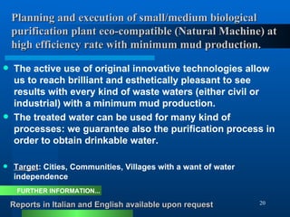Planning and execution of small/medium biological    purification plant eco-compatible (Natural Machine) at   high efficiency rate with minimum mud production. The active use of original innovative technologies allow us to reach brilliant and esthetically pleasant to see results with every kind of waste waters (either civil or industrial) with a minimum mud production.  The treated water can be used for many kind of processes: we guarantee also the purification process in order to obtain drinkable water.  Target : Cities, Communities, Villages with a want of water independence Reports in Italian and English available upon request FURTHER INFORMATION... 