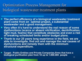 Optimization Process Management for biological wastewater treatment plants The perfect efficiency of a biological wastewater treatment   plant come from an  optimal project, a substantial wastewater and a good management.  Very often it’s hard to understand the real reason of some dysfunctions (scarce or absent nitrification, denitrification, light mud, foams) that constitute obstacles and even a risk of breaking scheduled limits and/or budget plans.  Thank to our 25 years long experience in the field, we are able to investigate, find out and manage the real causes of dysfunctions and remedy them with the minimum structural expenditure. Target  : Public Entities and Private Companies,firms that have a biological purification plan from 10 up to 1.000.000  people 