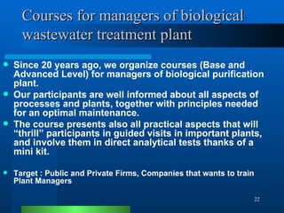 Courses for managers of biological wastewater treatment plant Since 20 years ago, we organize courses (Base and Advanced Level) for managers of biological purification plant. Our participants are well informed about all aspects of processes and plants, together with principles needed for an optimal maintenance.  The course presents also all practical aspects that will “thrill” participants in guided visits in important plants, and involve them in direct analytical tests thanks of a mini kit. Target : Public and Private Firms, Companies that wants to train Plant Managers 