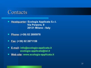 Contacts Headquarter : Ecologia Applicata S.r.l.     Via Porpora, 9     20131 Milano - Italy Phone : (+39) 02 2895978 Fax : (+39) 02 2871159 E-mail :  [email_address] .it   [email_address] Web site :  www.ecologia-applicata.it 
