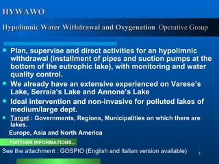 HYWAWO  Hypolimnic Water Withdrawal and Oxygenation   Operative Group Plan, supervise and direct activities for an hypolimnic withdrawal (installment of pipes and suction pumps at the bottom of the eutrophic lake), with monitoring and water quality control. We already have an extensive experienced on Varese’s Lake, Serraia’s Lake and Annone’s Lake   Ideal intervention and non-invasive for polluted lakes of medium/large dept. Target  : Governments, Regions, Municipalities on which there are lakes.  Europe, Asia and North America FURTHER INFORMATIONS... See the attachment : GOSPIO  (English and Italian version available) 