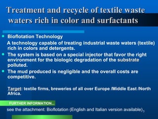 Treatment and recycle of textile waste    waters rich in color and surfactants Bioflotation Technology  A technology capable of treating industrial waste waters (textile) rich in colors and detergents.  The system is based on a special injector that favor the right environment for the biologic degradation of the  substrate  polluted. The mud produced is negligible and the overall costs are competitive. Target : textile firms, breweries of all over Europe /Middle East /North Africa. see the attachment: Bioflotation (English and Italian version available) FURTHER INFORMATION... 