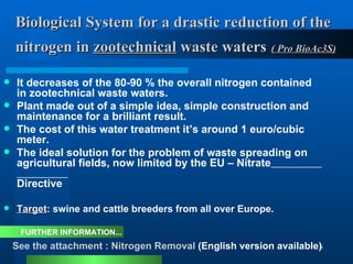 Biological System for a drastic reduction of the    nitrogen in  zootechnical  waste waters   ( Pro BioAc3S)   It decreases of the 80-90 % the overall nitrogen contained in zootechnical  waste waters. Plant made out of a simple idea, simple construction and maintenance for a brilliant result.  The cost of this water treatment it’s around 1 euro/cubic meter. The ideal solution for the problem of waste spreading on agricultural fields, now limited by the EU – Nitrate   Directive Target : swine and cattle breeders from all over Europe. FURTHER INFORMATION... See the attachment : Nitrogen Removal  (English version available) 