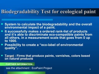 Biodegradability Test for ecological paint System to calculate the biodegradability and the overall environmental impact of a paint.  It successfully makes a ordered rank-list of products and it’s able to discriminate eco-compatible paints from all others, in a measurement scale that goes from 0 up to 1000. Possibility to create a “eco-label of environmental quality”. Target  : Firms that produce paints, varnishes, colors based on natural products see the attachment : EcoPaint Project FURTHER INFORMATION... 