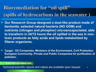 Bioremediation for “oil spill”    (spills of  hydrocarbons  in the seawater )   Our Research Group designed a dust-like product made of bentonite, selected natural bacteria (NO OGM) and nutrients (nitrogen and phosphor) microencapsulated, able to transform in 24/72 hours the oil spilled in the sea in non-toxic products as fatty acids and lipids metabolized by filterer organisms. Target  : Oil Companies, Ministers of the Environment, Civil Protection, European Community, Private and Public Companies for purification of pollution. Technical-scientific reports and videos are available upon request FURTHER INFORMATION... 