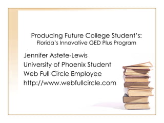 Producing Future College Student’s:   Florida’s Innovative GED Plus Program Jennifer Astete-Lewis University of Phoenix Student Web Full Circle Employee http://www.webfullcircle.com 