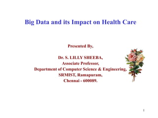 Big Data and its Impact on Health Care
Presented By,
Dr. S. LILLY SHEEBA,
Associate Professor,
Department of Computer Science & Engineering,
SRMIST, Ramapuram,
Chennai - 600089.
1
 