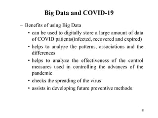 Big Data and COVID-19
– Benefits of using Big Data
• can be used to digitally store a large amount of data
of COVID patients(infected, recovered and expired)
• helps to analyze the patterns, associations and the
differences
• helps to analyze the effectiveness of the control
measures used in controlling the advances of the
pandemic
• checks the spreading of the virus
• assists in developing future preventive methods
11
 