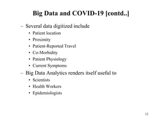 Big Data and COVID-19 [contd..]
– Several data digitized include
• Patient location
• Proximity
• Patient-Reported Travel
• Co-Morbidity
• Patient Physiology
• Current Symptoms
– Big Data Analytics renders itself useful to
• Scientists
• Health Workers
• Epidemiologists
12
 