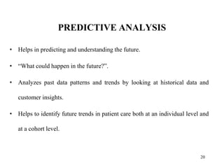 PREDICTIVE ANALYSIS
• Helps in predicting and understanding the future.
• “What could happen in the future?”.
• Analyzes past data patterns and trends by looking at historical data and
customer insights.
• Helps to identify future trends in patient care both at an individual level and
at a cohort level.
20
 