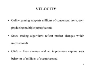 VELOCITY
• Online gaming supports millions of concurrent users, each
producing multiple inputs/second
• Stock trading algorithms reflect market changes within
microseconds
• Click – likes streams and ad impressions capture user
behavior of millions of events/second
8
 