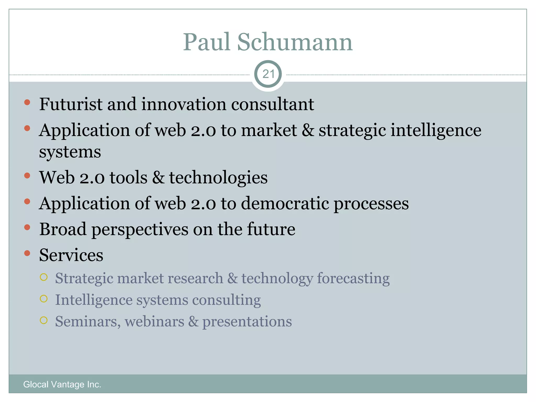 Paul Schumann Futurist and innovation consultant Application of web 2.0 to market & strategic intelligence systems Web 2.0 tools & technologies Application of web 2.0 to democratic processes Broad perspectives on the future Services Strategic market research & technology forecasting Intelligence systems consulting Seminars, webinars & presentations Glocal Vantage Inc. 