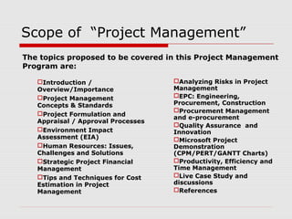 Scope of “Project Management” 
The topics proposed to be covered in this Project Management 
Program are: 
Introduction / 
Overview/Importance 
Project Management 
Concepts & Standards 
Project Formulation and 
Appraisal / Approval Processes 
Environment Impact 
Assessment (EIA) 
Human Resources: Issues, 
Challenges and Solutions 
Strategic Project Financial 
Management 
Tips and Techniques for Cost 
Estimation in Project 
Management 
Analyzing Risks in Project 
Management 
EPC: Engineering, 
Procurement, Construction 
Procurement Management 
and e-procurement 
Quality Assurance and 
Innovation 
Microsoft Project 
Demonstration 
(CPM/PERT/GANTT Charts) 
Productivity, Efficiency and 
Time Management 
Live Case Study and 
discussions 
References 
 