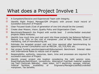 What does a Project Involve 1 
 A Competent/Decisive and Experienced Team with Integrity. 
 Identify Right Project Manager/GM (Project) with proven track record of 
successful execution of Projects 
 Clear Focused Goals (Cost of generation of one Unit should be the Lowest) 
 Create clear Mission, Vision, Quality Policy and Organization Chart. 
 Benchmark/Research the Project with worlds best 3 similar/better executed 
projects (Ratio Analysis). 
 Identify how much time and cost went into those projects (eg Reliance Refinery) 
Reduce it by 20% on the cost of manpower ,cost of Raw Materials, Cost of 
marketing, cost of manufacturing etc 
 Estimate the targeted project cost and time required after benchmarking by 
appointing proven Consultants such as MECON , EIL,TCE,PDIL etc. 
 Get project funding sanction/approval/disbursement. Benchmark Interest rates 
with International Rates to reduce cost of capital. 
 Responsibility, authority, resources, team, time and processes are required for 
successful execution of Project. 
 Identify proper project site location considering the right seismic zone, 
Road/Highway/Rail/Airport, connectivity, Alternative Fuel/Raw material supplies 
(eg Tata Chemicals Babrala), clean water, 24*7 electricity, sewage, internet, 
medical facilities, availability of Engineers/Managers/skilled/unskilled 
manpower, Tax benefits. 
 