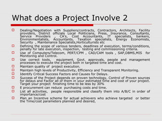 What does a Project Involve 2 
 Dealing/Negotiation with Suppliers/contracts, Contractors, Architects, Facility 
providers, District officials Local Politicians, Press, Insurance, Consultants, 
Service Providers , CA’s, Cost Accountants, IT specialists, bankers, 
Environmentalists, Accountants, Taxation specialists, Energy Economists, 
Security , Maintenance Specialists,Horticulturists etc 
 Defining the scope of various tenders, deadlines of execution, terms/conditions, 
penalty for late execution, inspection, testing and commissioning criteria. 
 Use of Computers/Telecom, PERT/CPM , CAD/CAM tools , SAP,DBMS,MIS for 
Monitoring and Control. 
 Use correct tools, equipment, Govt. approvals, people and management 
processes to execute the project both in targeted time and cost. 
 Maintain quality of project execution. 
 Maintain high levels of Productivity, Efficiency and Transparent Monitoring. 
 Identify Critical Success Factors and Causes for Delays. 
 Success of the Project depends on proven technology, Control of Proven sources 
for delays and Factor all of them in your estimated time and cost of your project. 
Target your project finishing time to be less by 30% 
 E procurement can reduce purchasing costs and time. 
 List all activities, people responsible and classify them into A/B/C in order of 
importance/cost 
 Plan an Incentive scheme for actual achievers who achieve targeted or better 
the Time/cost parameters planned and desired, 
 
