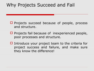 Why Projects Succeed and Fail 
 Projects succeed because of people, process 
and structure. 
 Projects fail because of inexperienced people, 
poor processes and structure. 
 Introduce your project team to the criteria for 
project success and failure, and make sure 
they know the difference! 
 
