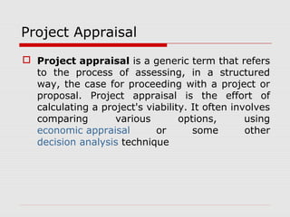 Project Appraisal 
 Project appraisal is a generic term that refers 
to the process of assessing, in a structured 
way, the case for proceeding with a project or 
proposal. Project appraisal is the effort of 
calculating a project's viability. It often involves 
comparing various options, using 
economic appraisal or some other 
decision analysis technique 
 