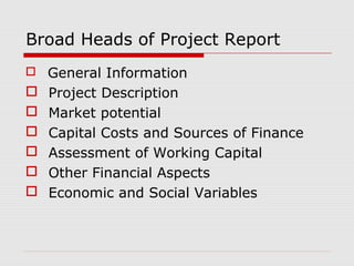Broad Heads of Project Report 
 General Information 
 Project Description 
 Market potential 
 Capital Costs and Sources of Finance 
 Assessment of Working Capital 
 Other Financial Aspects 
 Economic and Social Variables 
 