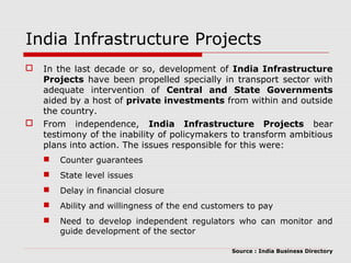 India Infrastructure Projects 
 In the last decade or so, development of India Infrastructure 
Projects have been propelled specially in transport sector with 
adequate intervention of Central and State Governments 
aided by a host of private investments from within and outside 
the country. 
 From independence, India Infrastructure Projects bear 
testimony of the inability of policymakers to transform ambitious 
plans into action. The issues responsible for this were: 
 Counter guarantees 
 State level issues 
 Delay in financial closure 
 Ability and willingness of the end customers to pay 
 Need to develop independent regulators who can monitor and 
guide development of the sector 
Source : India Business Directory 
 