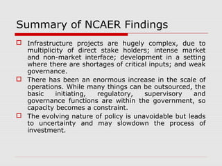 Summary of NCAER Findings 
 Infrastructure projects are hugely complex, due to 
multiplicity of direct stake holders; intense market 
and non-market interface; development in a setting 
where there are shortages of critical inputs; and weak 
governance. 
 There has been an enormous increase in the scale of 
operations. While many things can be outsourced, the 
basic initiating, regulatory, supervisory and 
governance functions are within the government, so 
capacity becomes a constraint. 
 The evolving nature of policy is unavoidable but leads 
to uncertainty and may slowdown the process of 
investment. 
 