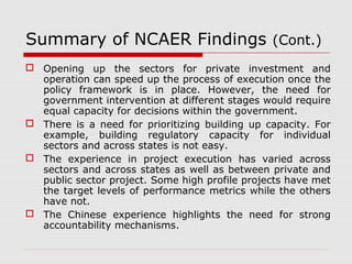 Summary of NCAER Findings (Cont.) 
 Opening up the sectors for private investment and 
operation can speed up the process of execution once the 
policy framework is in place. However, the need for 
government intervention at different stages would require 
equal capacity for decisions within the government. 
 There is a need for prioritizing building up capacity. For 
example, building regulatory capacity for individual 
sectors and across states is not easy. 
 The experience in project execution has varied across 
sectors and across states as well as between private and 
public sector project. Some high profile projects have met 
the target levels of performance metrics while the others 
have not. 
 The Chinese experience highlights the need for strong 
accountability mechanisms. 
 