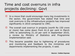 Time and cost overruns in infra 
projects declining: Govt 
 In a move that could encourage many big investments in 
the sector, the government has stated that time and 
cost overruns in the infrastructure projects has improved 
significantly in 2010 compared to 1991. 
 The overall cost overrun in projects (worth Rs 150 crore 
or more) has come down from 61.6 per cent in March 
1991 to astonishing 21.10 per cent in September 2010, 
a review by Ministry of Statistics and Programme 
Implementation said. 
 This became possible due to tightening of procedures 
and monitoring and feedback to the ministries and 
departments implementing the projects, it said. 
Source : Indian Express 
 