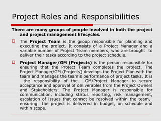 Project Roles and Responsibilities 
There are many groups of people involved in both the project 
and project management lifecycles. 
 The Project Team is the group responsible for planning and 
executing the project. It consists of a Project Manager and a 
variable number of Project Team members, who are brought to 
deliver their tasks according to the project schedule. 
 Project Manager/GM (Projects) is the person responsible for 
ensuring that the Project Team completes the project. The 
Project Manager/GM (Projects) develops the Project Plan with the 
team and manages the team’s performance of project tasks. It is 
the responsibility of the GM/Project Manager to secure 
acceptance and approval of deliverables from the Project Owners 
and Stakeholders. The Project Manager is responsible for 
communication, including status reporting, risk management, 
escalation of issues that cannot be resolved within the team, 
ensuring the project is delivered in budget, on schedule and 
within scope. 
 