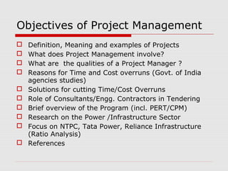 Objectives of Project Management 
 Definition, Meaning and examples of Projects 
 What does Project Management involve? 
 What are the qualities of a Project Manager ? 
 Reasons for Time and Cost overruns (Govt. of India 
agencies studies) 
 Solutions for cutting Time/Cost Overruns 
 Role of Consultants/Engg. Contractors in Tendering 
 Brief overview of the Program (incl. PERT/CPM) 
 Research on the Power /Infrastructure Sector 
 Focus on NTPC, Tata Power, Reliance Infrastructure 
(Ratio Analysis) 
 References 
 