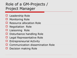 Role of a GM-Projects / 
Project Manager 
 Leadership Role 
 Monitoring Role 
 Resource allocation Role 
 Negotiation Role 
 Liaisoning Role 
 Disturbance handling Role 
 Legal Representative Role 
 Entrepreneurial Activity 
 Communication dissemination Role 
 Decision making Role 
 