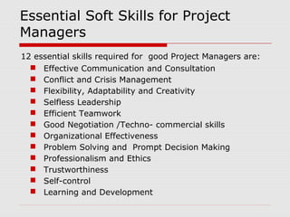 Essential Soft Skills for Project 
Managers 
12 essential skills required for good Project Managers are: 
 Effective Communication and Consultation 
 Conflict and Crisis Management 
 Flexibility, Adaptability and Creativity 
 Selfless Leadership 
 Efficient Teamwork 
 Good Negotiation /Techno- commercial skills 
 Organizational Effectiveness 
 Problem Solving and Prompt Decision Making 
 Professionalism and Ethics 
 Trustworthiness 
 Self-control 
 Learning and Development 
 