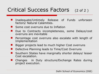 Critical Success Factors (2 of 2 ) 
 Inadequate/Untimely Release of Funds unforseen 
factors/ Natural Calamities. 
 Some cost overruns due to Inflation 
 Due to Contracts incompleteness, some Delays/cost 
overruns are inevitable 
 Percentage cost overruns also escalate with length of 
Implementation 
 Bigger projects lead to much higher Cost overruns 
 Defective Planning leads to Time/Cost Overruns 
 Southern States have marginally shorter delays/ lesser 
Cost escalation. 
 Changes in Duty structure/Exchange Rates during 
project execution. 
Delhi School of Economics (DSE) 
 