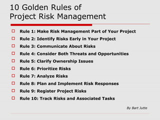 10 Golden Rules of 
Project Risk Management 
 Rule 1: Make Risk Management Part of Your Project 
 Rule 2: Identify Risks Early in Your Project 
 Rule 3: Communicate About Risks 
 Rule 4: Consider Both Threats and Opportunities 
 Rule 5: Clarify Ownership Issues 
 Rule 6: Prioritize Risks 
 Rule 7: Analyze Risks 
 Rule 8: Plan and Implement Risk Responses 
 Rule 9: Register Project Risks 
 Rule 10: Track Risks and Associated Tasks 
By Bart Jutte 
 