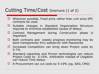 Cutting Time/Cost Overruns (1 of 2) 
 Wherever possible, Fixed price rather than unit price EPC 
contracts be used. 
 Suitable changes in Standard Organization Structure 
required to minimize established causes of delays. 
 Contract Management during Construction phase is 
important 
 Both contracts and weekly progress monitoring may be 
done transparently thru webserver with Passwords. 
 Increased Competition can bring down Project costs by 
5-7% 
 Standard capacities and Proven technologies can reduce 
Project Costs by 5-10%. Arbitration instead of Litigation 
can reduce Time delays 
 E-Procurement can cut costs by 5-10% (eg. SAIL CMO) 
 