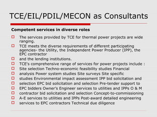 TCE/EIL/PDIL/MECON as Consultants 
Competent services in diverse roles 
 The services provided by TCE for thermal power projects are wide 
ranging. 
 TCE meets the diverse requirements of different participating 
agencies- the Utility, the Independent Power Producer (IPP), the 
EPC contractor 
 and the lending institutions. 
 TCE's comprehensive range of services for power projects include : 
 Site selection Techno-economic feasibility studies Financial 
 analysis Power system studies Site surveys Site specific 
 studies Environmental impact assessment IPP bid solicitation and 
 selection EPC bid solicitation and selection Pre-tender support to 
 EPC bidders Owner’s Engineer services to utilities and IPPs O & M 
 contractor bid solicitation and selection Concept-to-commissioning 
 A-E services to utilities and IPPs Post-award detailed engineering 
 services to EPC contractors Technical due diligence 
 