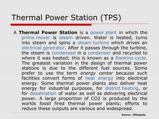 Thermal Power Station (TPS) 
A Thermal Power Station is a power plant in which the 
prime mover is steam driven. Water is heated, turns 
into steam and spins a steam turbine which drives an 
electrical generator. After it passes through the turbine, 
the steam is condensed in a condenser and recycled to 
where it was heated; this is known as a Rankine cycle. 
The greatest variation in the design of thermal power 
stations is due to the different fuel sources. Some 
prefer to use the term energy center because such 
facilities convert forms of heat energy into electrical 
energy. Some thermal power plants also deliver heat 
energy for industrial purposes, for district heating, or 
for desalination of water as well as delivering electrical 
power. A large proportion of CO2 is produced by the 
worlds fossil fired thermal power plants; efforts to 
reduce these outputs are various and widespread. 
Source : Wikipedia 
 
