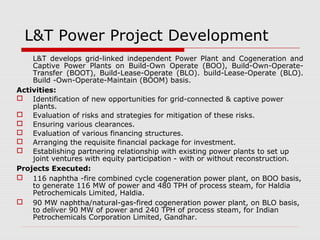 L&T Power Project Development 
L&T develops grid-linked independent Power Plant and Cogeneration and 
Captive Power Plants on Build-Own Operate (BOO), Build-Own-Operate- 
Transfer (BOOT), Build-Lease-Operate (BLO). build-Lease-Operate (BLO). 
Build -Own-Operate-Maintain (BOOM) basis. 
Activities: 
 Identification of new opportunities for grid-connected & captive power 
plants. 
 Evaluation of risks and strategies for mitigation of these risks. 
 Ensuring various clearances. 
 Evaluation of various financing structures. 
 Arranging the requisite financial package for investment. 
 Establishing partnering relationship with existing power plants to set up 
joint ventures with equity participation - with or without reconstruction. 
Projects Executed: 
 116 naphtha -fire combined cycle cogeneration power plant, on BOO basis, 
to generate 116 MW of power and 480 TPH of process steam, for Haldia 
Petrochemicals Limited, Haldia. 
 90 MW naphtha/natural-gas-fired cogeneration power plant, on BLO basis, 
to deliver 90 MW of power and 240 TPH of process steam, for Indian 
Petrochemicals Corporation Limited, Gandhar. 
 