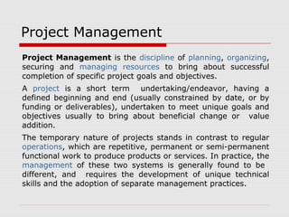 Project Management 
Project Management is the discipline of planning, organizing, 
securing and managing resources to bring about successful 
completion of specific project goals and objectives. 
A project is a short term undertaking/endeavor, having a 
defined beginning and end (usually constrained by date, or by 
funding or deliverables), undertaken to meet unique goals and 
objectives usually to bring about beneficial change or value 
addition. 
The temporary nature of projects stands in contrast to regular 
operations, which are repetitive, permanent or semi-permanent 
functional work to produce products or services. In practice, the 
management of these two systems is generally found to be 
different, and requires the development of unique technical 
skills and the adoption of separate management practices. 
 