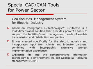 Special CAD/CAM Tools 
for Power Sector 
Geo-facilities Management System 
for Electric Industry 
 Based on Intergraph’s G/Technology™, G/Electric is a 
multidimensional solution that provides powerful tools to 
support the facilities/asset management needs of electric 
transmission and distribution companies. 
 It was created specifically for the electric industry and 
incorporates input from clients and industry partners, 
combined with Intergraph’s extensive project 
implementation experience. 
 G/Electric fits into the comprehensive information 
technology (IT) environment we call Geospatial Resource 
Management (GRM). 
 