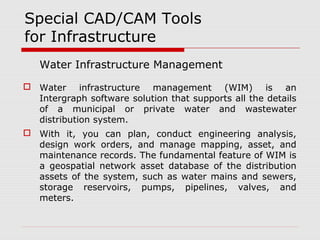 Special CAD/CAM Tools 
for Infrastructure 
Water Infrastructure Management 
 Water infrastructure management (WIM) is an 
Intergraph software solution that supports all the details 
of a municipal or private water and wastewater 
distribution system. 
 With it, you can plan, conduct engineering analysis, 
design work orders, and manage mapping, asset, and 
maintenance records. The fundamental feature of WIM is 
a geospatial network asset database of the distribution 
assets of the system, such as water mains and sewers, 
storage reservoirs, pumps, pipelines, valves, and 
meters. 
 