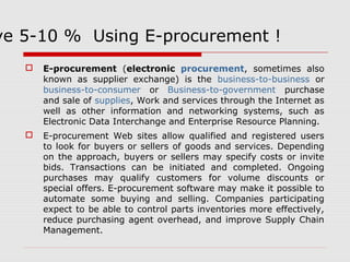 Save 5-10 % Using E-procurement ! 
 E-procurement (electronic procurement, sometimes also 
known as supplier exchange) is the business-to-business or 
business-to-consumer or Business-to-government purchase 
and sale of supplies, Work and services through the Internet as 
well as other information and networking systems, such as 
Electronic Data Interchange and Enterprise Resource Planning. 
 E-procurement Web sites allow qualified and registered users 
to look for buyers or sellers of goods and services. Depending 
on the approach, buyers or sellers may specify costs or invite 
bids. Transactions can be initiated and completed. Ongoing 
purchases may qualify customers for volume discounts or 
special offers. E-procurement software may make it possible to 
automate some buying and selling. Companies participating 
expect to be able to control parts inventories more effectively, 
reduce purchasing agent overhead, and improve Supply Chain 
Management. 
 
