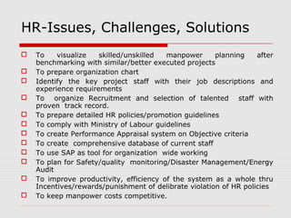 HR-Issues, Challenges, Solutions 
 To visualize skilled/unskilled manpower planning after 
benchmarking with similar/better executed projects 
 To prepare organization chart 
 Identify the key project staff with their job descriptions and 
experience requirements 
 To organize Recruitment and selection of talented staff with 
proven track record. 
 To prepare detailed HR policies/promotion guidelines 
 To comply with Ministry of Labour guidelines 
 To create Performance Appraisal system on Objective criteria 
 To create comprehensive database of current staff 
 To use SAP as tool for organization wide working 
 To plan for Safety/quality monitoring/Disaster Management/Energy 
Audit 
 To improve productivity, efficiency of the system as a whole thru 
Incentives/rewards/punishment of delibrate violation of HR policies 
 To keep manpower costs competitive. 
 