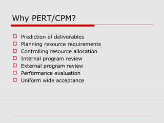 Why PERT/CPM? 
 Prediction of deliverables 
 Planning resource requirements 
 Controlling resource allocation 
 Internal program review 
 External program review 
 Performance evaluation 
 Uniform wide acceptance 
 