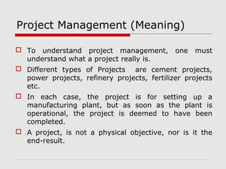 Project Management (Meaning) 
 To understand project management, one must 
understand what a project really is. 
 Different types of Projects are cement projects, 
power projects, refinery projects, fertilizer projects 
etc. 
 In each case, the project is for setting up a 
manufacturing plant, but as soon as the plant is 
operational, the project is deemed to have been 
completed. 
 A project, is not a physical objective, nor is it the 
end-result. 
 